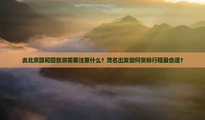 去北京颐和园旅游需要注意什么？茂名出发如何安排行程最合适？
