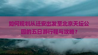 如何规划从迁安出发至北京天坛公园的五日游行程与攻略？