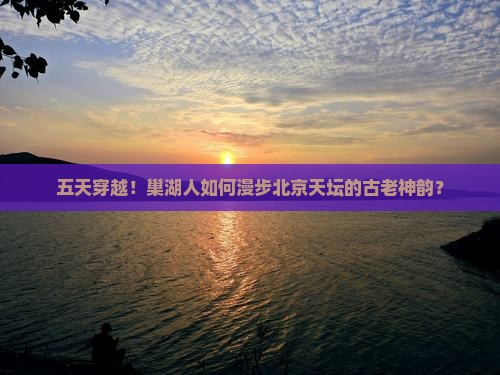 五天穿越！巢湖人如何漫步北京天坛的古老神韵？