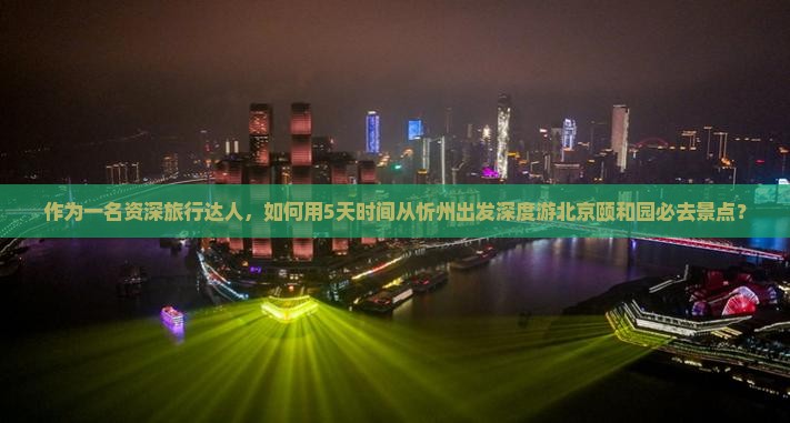 作为一名资深旅行达人，如何用5天时间从忻州出发深度游北京颐和园必去景点？