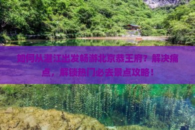 如何从湛江出发畅游北京恭王府？解决痛点，解锁热门必去景点攻略！