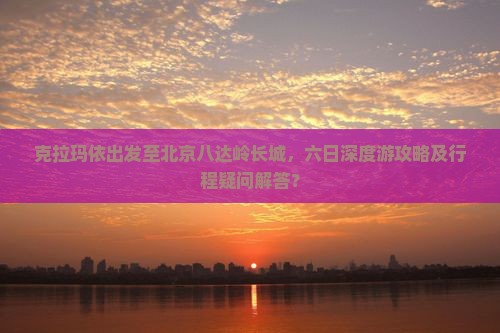 克拉玛依出发至北京八达岭长城，六日深度游攻略及行程疑问解答？
