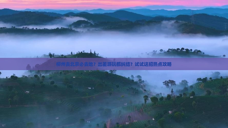 柳州去北京必去地？出差游玩都纠结？试试这招热点攻略
