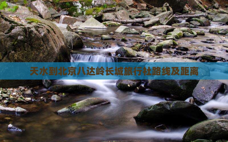 天水到北京八达岭长城旅行社路线及距离