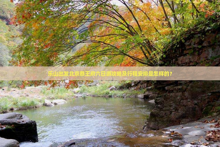 乐山出发北京恭王府六日游攻略及行程安排是怎样的？
