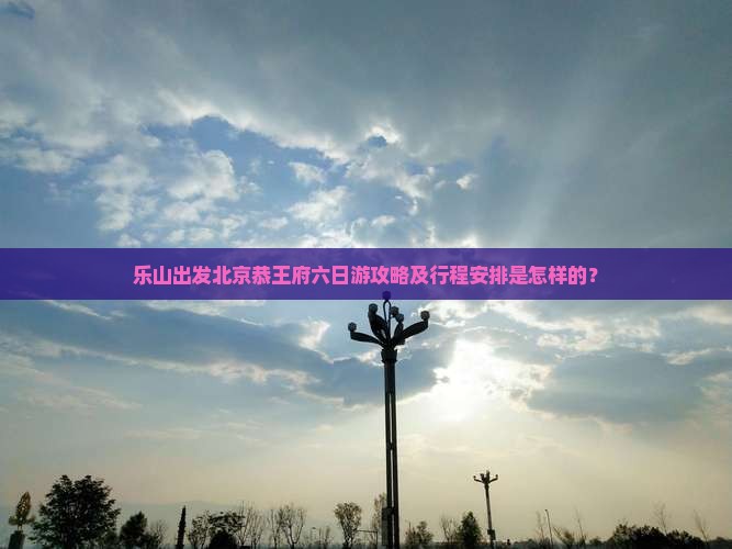 乐山出发北京恭王府六日游攻略及行程安排是怎样的？