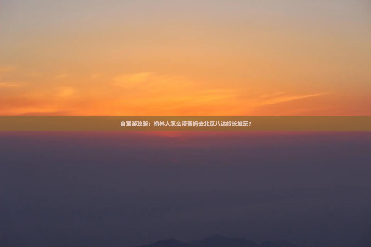 自驾游攻略：榆林人怎么带爸妈去北京八达岭长城玩？