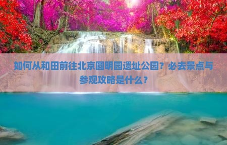 如何从和田前往北京圆明园遗址公园？必去景点与参观攻略是什么？