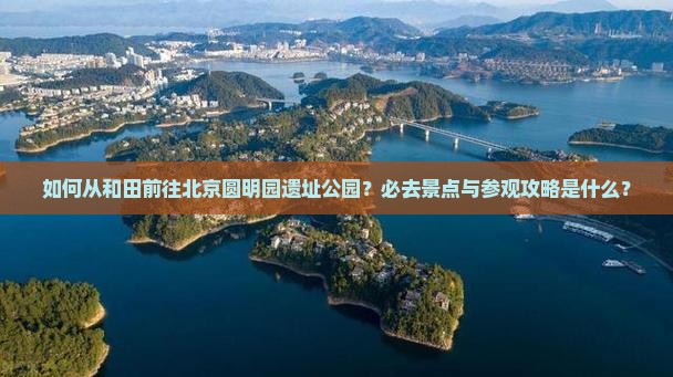 如何从和田前往北京圆明园遗址公园？必去景点与参观攻略是什么？