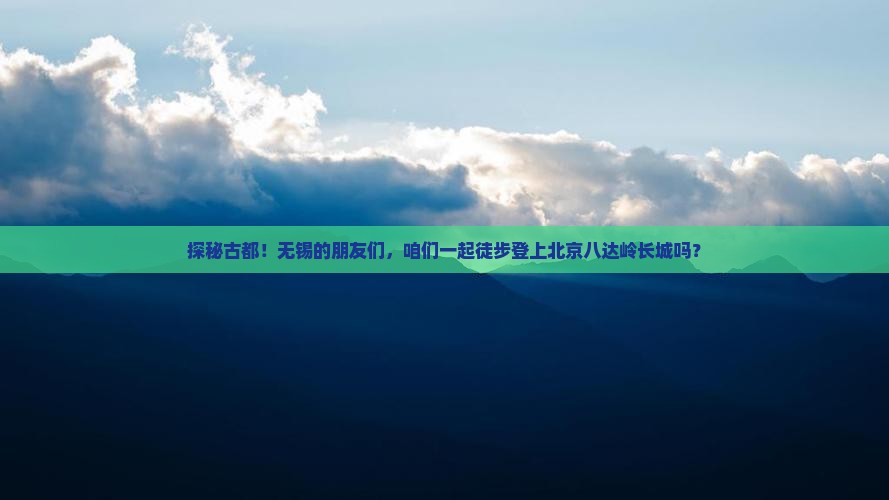 探秘古都！无锡的朋友们，咱们一起徒步登上北京八达岭长城吗？