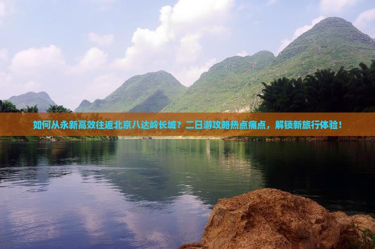 如何从永新高效往返北京八达岭长城？二日游攻略热点痛点，解锁新旅行体验！