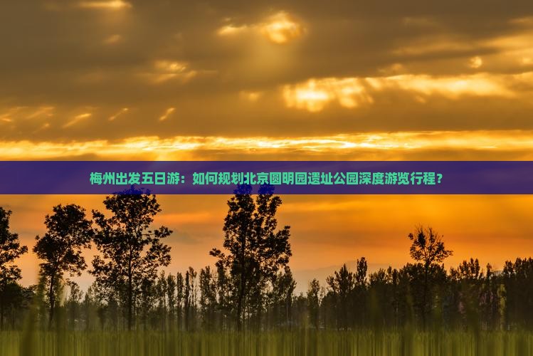 梅州出发五日游：如何规划北京圆明园遗址公园深度游览行程？