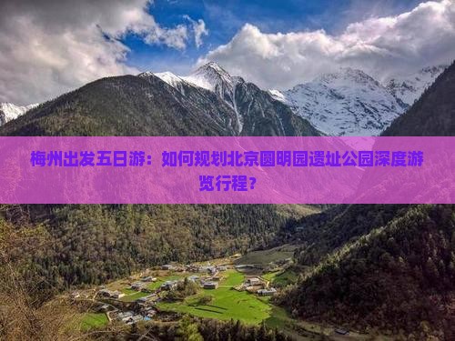 梅州出发五日游：如何规划北京圆明园遗址公园深度游览行程？