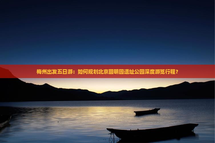 梅州出发五日游：如何规划北京圆明园遗址公园深度游览行程？