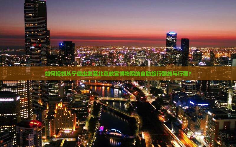 如何规划从宁德出发至北京故宫博物院的自助旅行路线与行程？