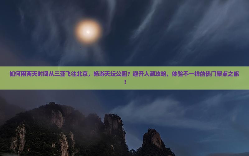 如何用两天时间从三亚飞往北京，畅游天坛公园？避开人潮攻略，体验不一样的热门景点之旅！