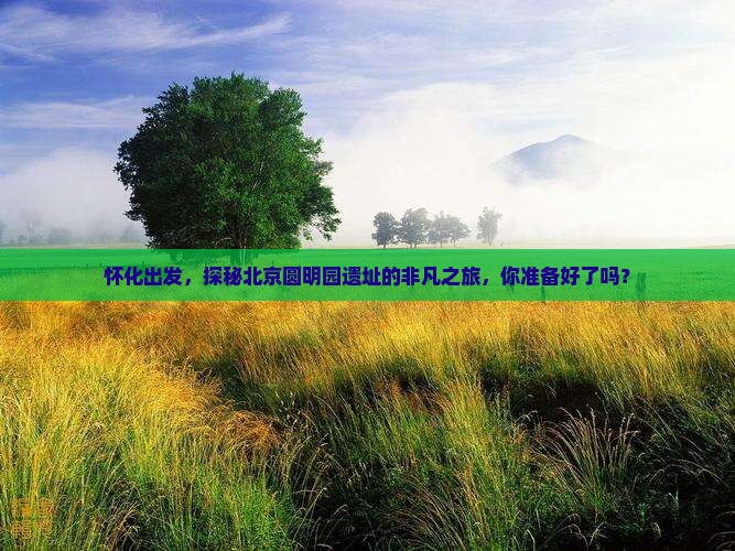 怀化出发，探秘北京圆明园遗址的非凡之旅，你准备好了吗？