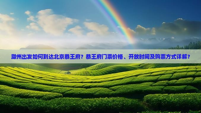 滁州出发如何到达北京恭王府？恭王府门票价格、开放时间及购票方式详解？