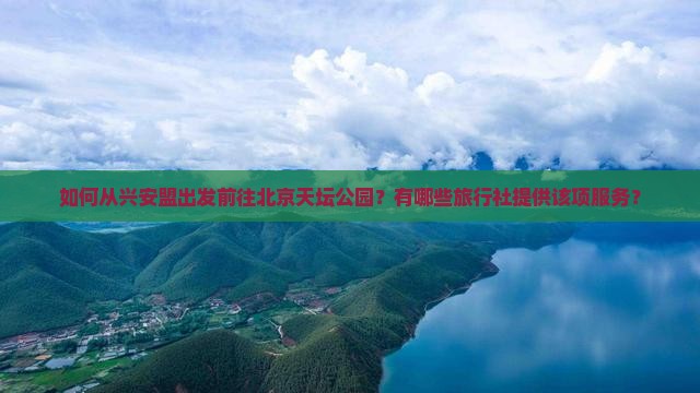 如何从兴安盟出发前往北京天坛公园？有哪些旅行社提供该项服务？
