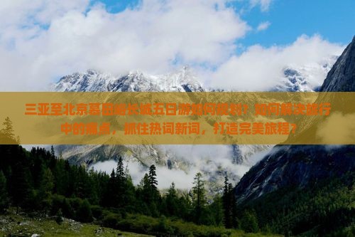 三亚至北京慕田峪长城五日游如何规划？如何解决旅行中的痛点，抓住热词新词，打造完美旅程？
