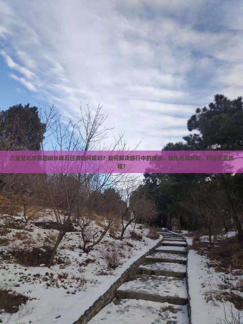 三亚至北京慕田峪长城五日游如何规划？如何解决旅行中的痛点，抓住热词新词，打造完美旅程？
