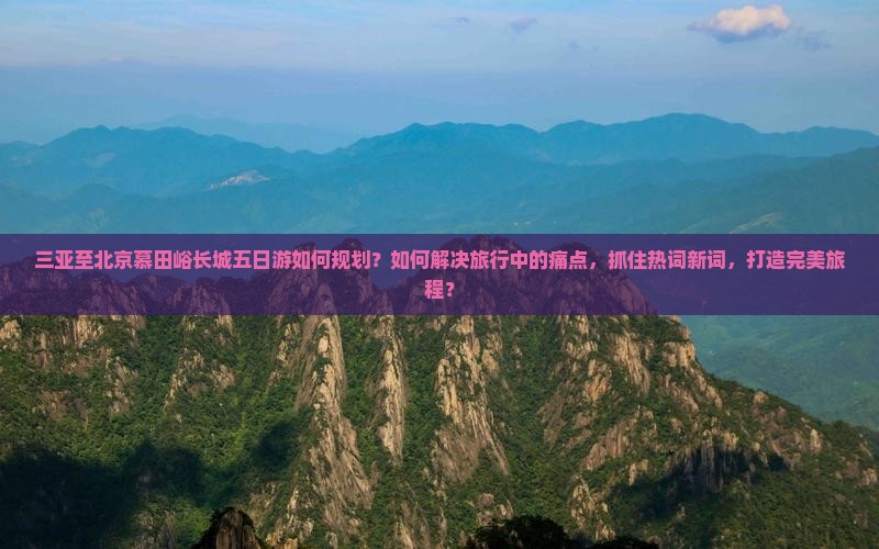 三亚至北京慕田峪长城五日游如何规划？如何解决旅行中的痛点，抓住热词新词，打造完美旅程？