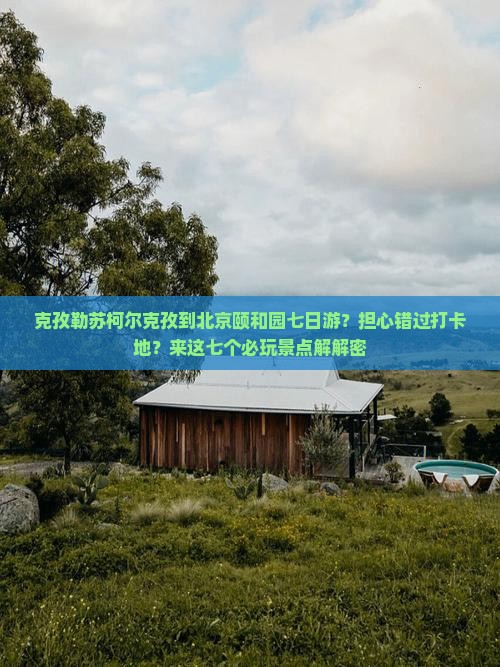 克孜勒苏柯尔克孜到北京颐和园七日游？担心错过打卡地？来这七个必玩景点解解密