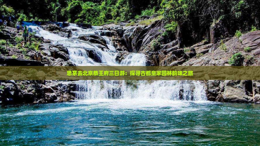 思茅去北京恭王府三日游：探寻古都皇家园林韵味之旅