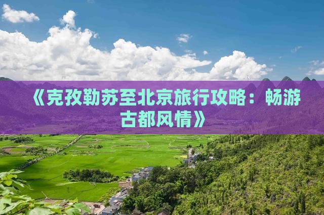 《克孜勒苏至北京旅行攻略：畅游古都风情》