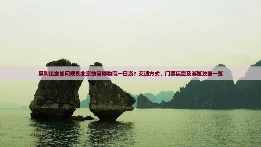垦利出发如何规划北京故宫博物院一日游？交通方式、门票信息及游览攻略一览