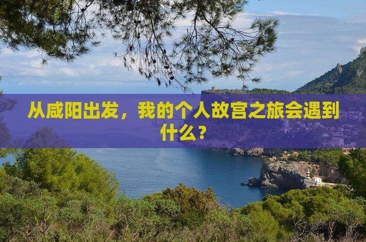 从咸阳出发，我的个人故宫之旅会遇到什么？