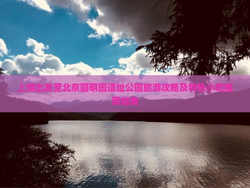 上饶出发至北京圆明园遗址公园旅游攻略及特色小吃推荐指南