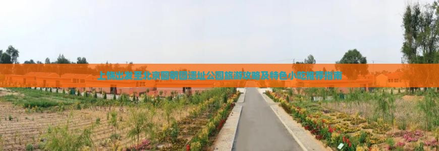 上饶出发至北京圆明园遗址公园旅游攻略及特色小吃推荐指南