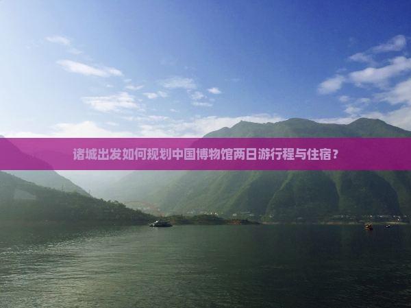 诸城出发如何规划中国博物馆两日游行程与住宿？