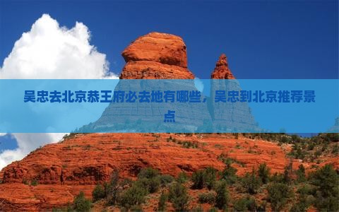 吴忠去北京恭王府必去地有哪些，吴忠到北京推荐景点