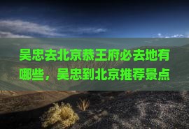 吴忠去北京恭王府必去地有哪些，吴忠到北京推荐景点