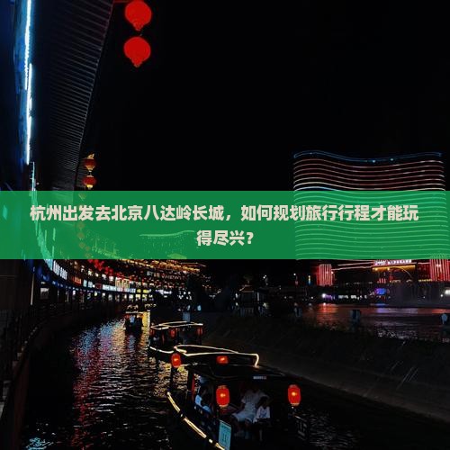 杭州出发去北京八达岭长城，如何规划旅行行程才能玩得尽兴？