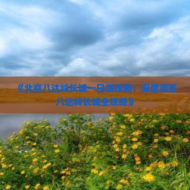 《北京八达岭长城一日游攻略：深度游览八达岭长城全攻略》