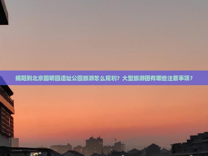 揭阳到北京圆明园遗址公园旅游怎么规划？大型旅游团有哪些注意事项？