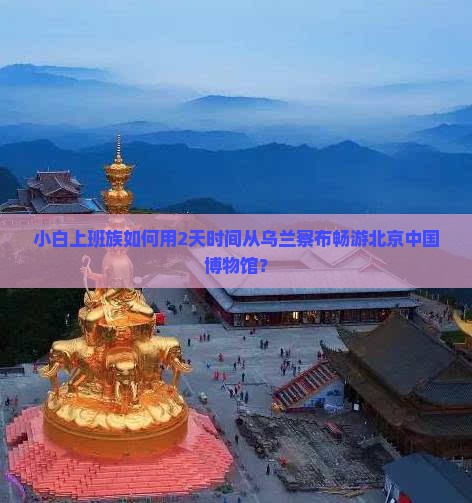 小白上班族如何用2天时间从乌兰察布畅游北京中国博物馆？