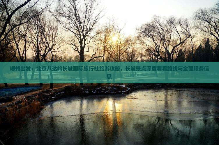 郴州出发：北京八达岭长城国际旅行社旅游攻略，长城景点深度看看路线与全面服务信息