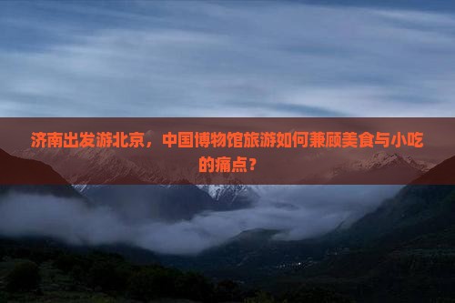 济南出发游北京，中国博物馆旅游如何兼顾美食与小吃的痛点？