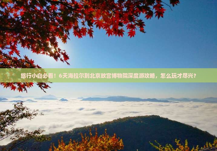 旅行小白必看！6天海拉尔到北京故宫博物院深度游攻略，怎么玩才尽兴？
