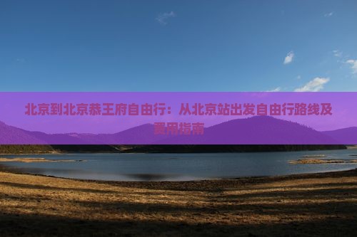 北京到北京恭王府自由行：从北京站出发自由行路线及费用指南