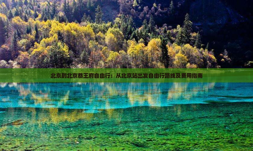 北京到北京恭王府自由行：从北京站出发自由行路线及费用指南