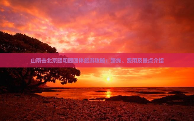 山南去北京颐和园团体旅游攻略：路线、费用及景点介绍