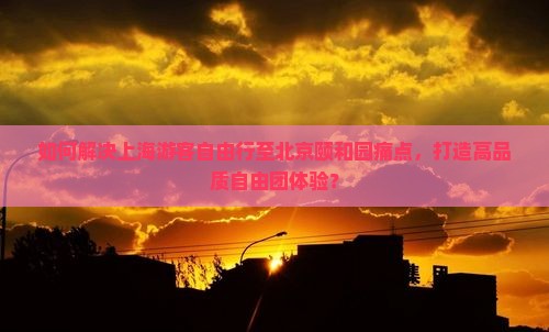 如何解决上海游客自由行至北京颐和园痛点，打造高品质自由团体验？