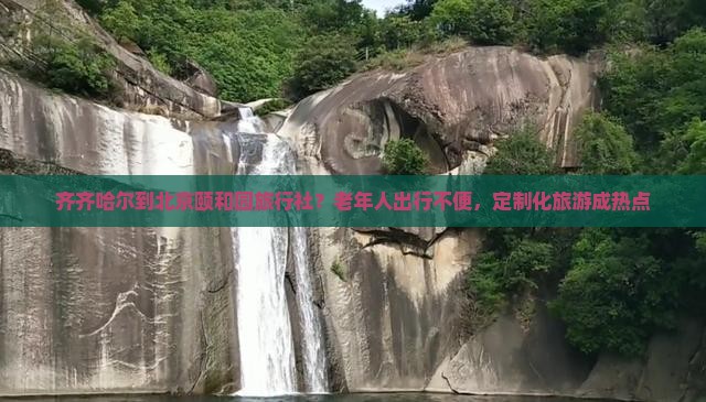 齐齐哈尔到北京颐和园旅行社？老年人出行不便，定制化旅游成热点
