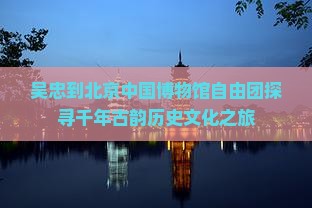 吴忠到北京中国博物馆自由团探寻千年古韵历史文化之旅