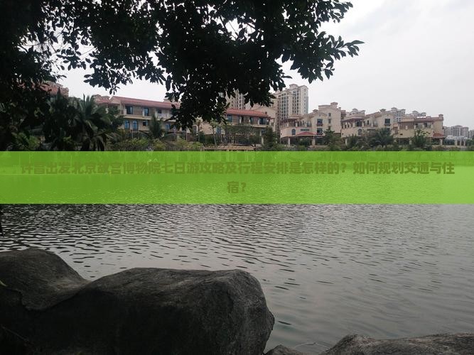 许昌出发北京故宫博物院七日游攻略及行程安排是怎样的？如何规划交通与住宿？